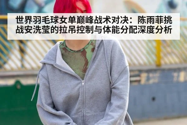 世界羽毛球女单巅峰战术对决：陈雨菲挑战安洗莹的拉吊控制与体能分配深度分析